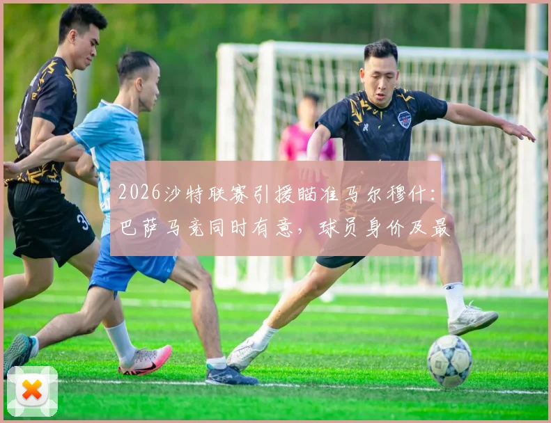 2026沙特联赛引援瞄准马尔穆什:巴萨马竞同时有意,球员身价及最新转会动态解析