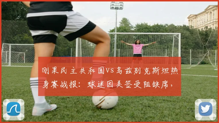 刚果民主共和国vs乌兹别克斯坦热身赛战报:球迷因美签受阻缺席,赛事回顾与观赛攻略解析