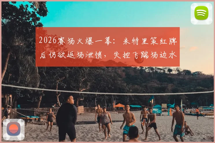 2026赛场火爆一幕:米特里策红牌后仍欲返场泄愤,失控飞踹场边水桶引热议