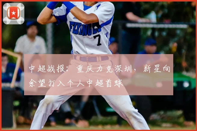中超战报：重庆力克深圳，新星向余望打入个人中超首球