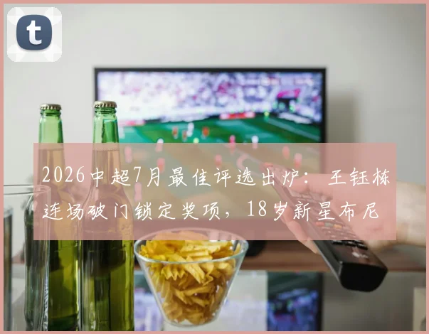 2026中超7月最佳评选出炉：王钰栋连场破门锁定奖项，18岁新星布尼亚明惊艳亮相引关注