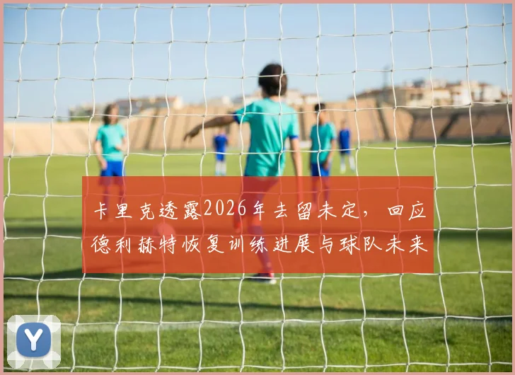 卡里克透露2026年去留未定，回应德利赫特恢复训练进展与球队未来规划