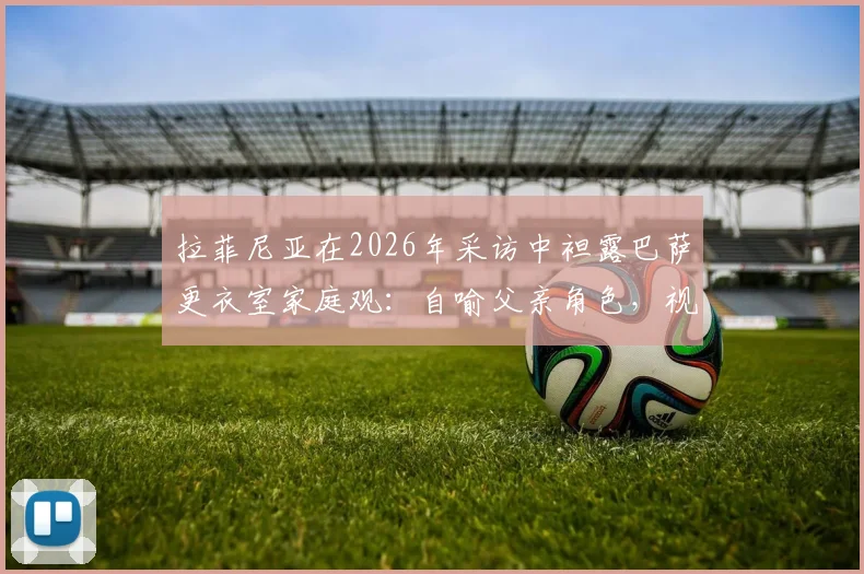 拉菲尼亚在2026年采访中袒露巴萨更衣室家庭观:自喻父亲角色,视亚马尔如弟弟