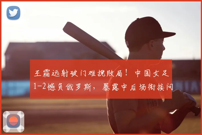 王霜远射破门难挽败局!中国女足1-2憾负俄罗斯,暴露中后场衔接问题,水庆霞如何调整?