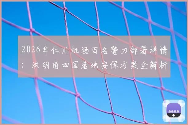 2026年仁川机场百名警力部署详情：洪明甫回国落地安保方案全解析，警方安全通道这样安排