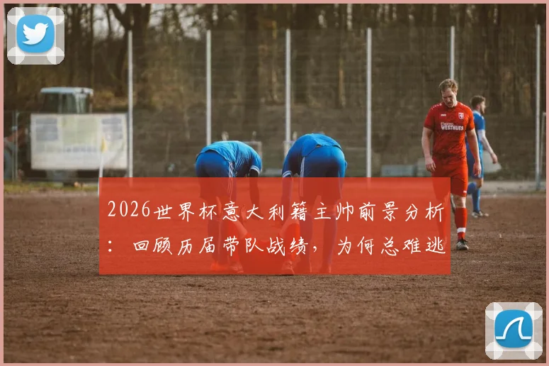 2026世界杯意大利籍主帅前景分析：回顾历届带队战绩，为何总难逃小组出局魔咒？