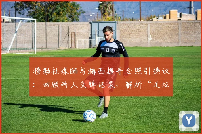 穆勒社媒晒与梅西握手合照引热议：回顾两人交锋记录，解析“足坛历史最佳”评价背后的故事与高清图片