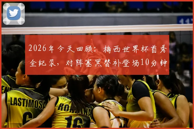 2026年今天回顾：梅西世界杯首秀全纪录，对阵塞黑替补登场10分钟传射成名瞬间盘点