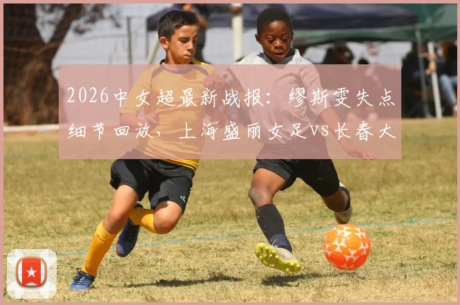 2026中女超最新战报:缪斯雯失点细节回放,上海盛丽女足vs长春大众卓越全场分析,平局背后数据解读