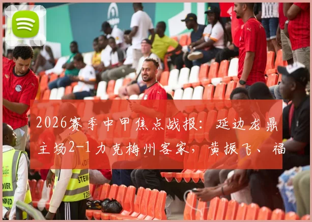 2026赛季中甲焦点战报：延边龙鼎主场2-1力克梅州客家，黄振飞、福布斯双双建功