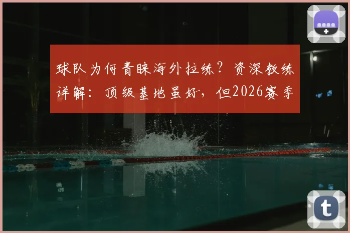 球队为何青睐海外拉练？资深教练详解：顶级基地虽好，但2026赛季更需环境焕新提振士气