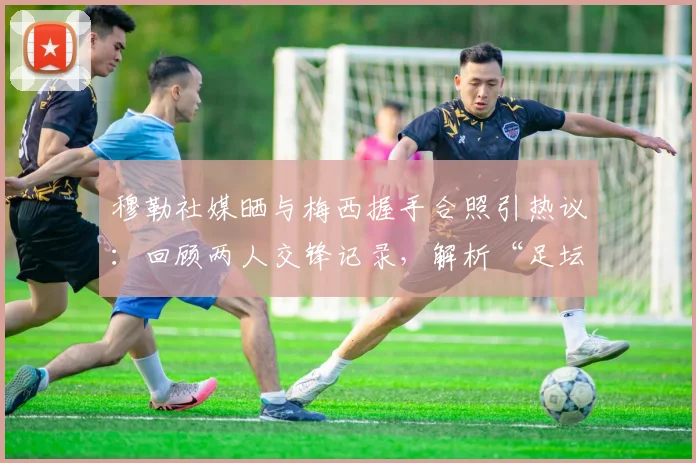 穆勒社媒晒与梅西握手合照引热议:回顾两人交锋记录,解析“足坛历史最佳”评价背后的故事与高清图片