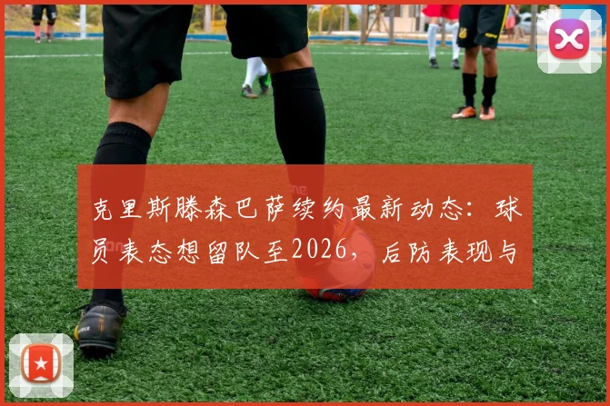 克里斯滕森巴萨续约最新动态：球员表态想留队至2026，后防表现与未来规划解析